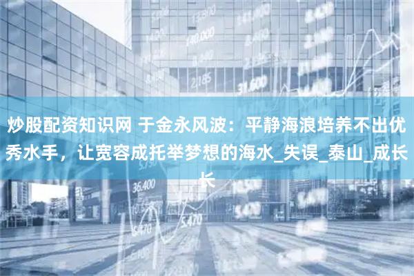 炒股配资知识网 于金永风波：平静海浪培养不出优秀水手，让宽容成托举梦想的海水_失误_泰山_成长