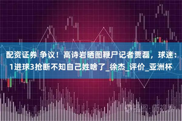 配资证券 争议！高诗岩晒图鞭尸记者贾磊，球迷：1进球3抢断不知自己姓啥了_徐杰_评价_亚洲杯