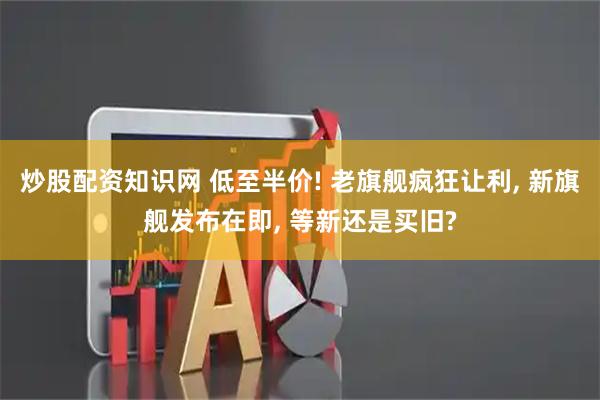 炒股配资知识网 低至半价! 老旗舰疯狂让利, 新旗舰发布在即, 等新还是买旧?