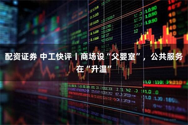 配资证券 中工快评丨商场设“父婴室”，公共服务在“升温”