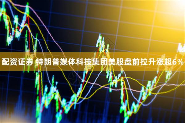 配资证券 特朗普媒体科技集团美股盘前拉升涨超6%