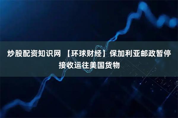 炒股配资知识网 【环球财经】保加利亚邮政暂停接收运往美国货物