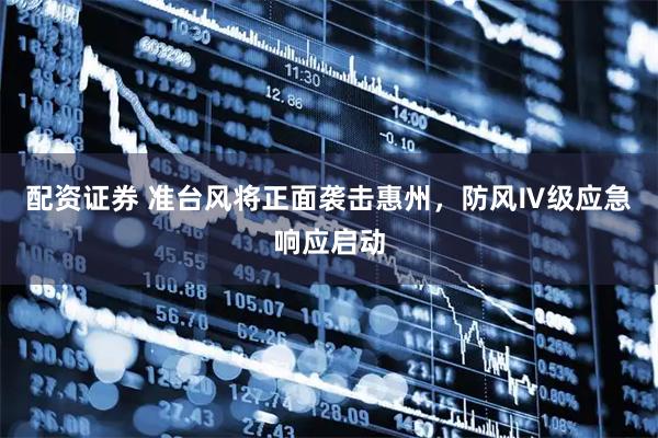 配资证券 准台风将正面袭击惠州，防风Ⅳ级应急响应启动