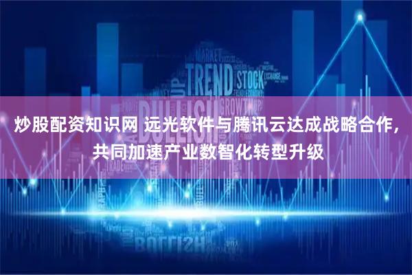 炒股配资知识网 远光软件与腾讯云达成战略合作, 共同加速产业数智化转型升级