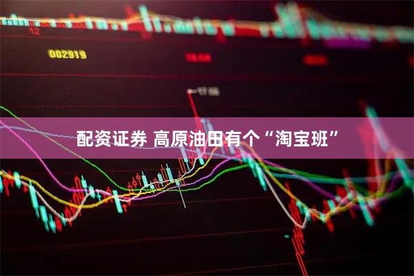 配资证券 高原油田有个“淘宝班”