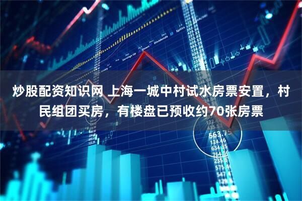 炒股配资知识网 上海一城中村试水房票安置，村民组团买房，有楼盘已预收约70张房票