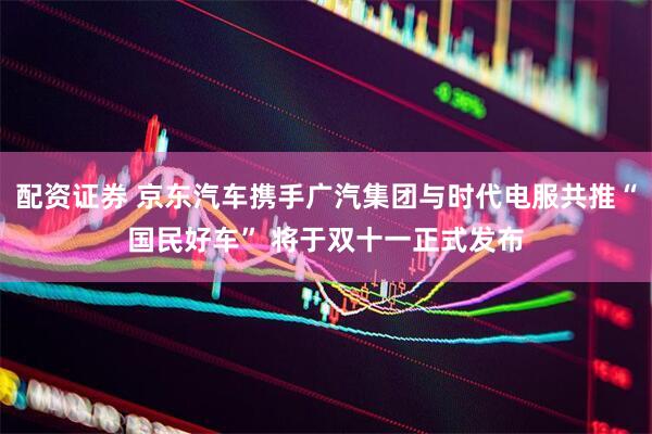 配资证券 京东汽车携手广汽集团与时代电服共推“国民好车” 将于双十一正式发布