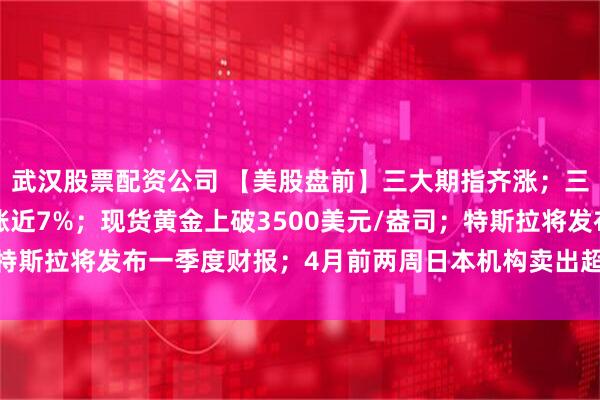 武汉股票配资公司 【美股盘前】三大期指齐涨；三倍做多富时中国ETF涨近7%；现货黄金上破3500美元/盎司；特斯拉将发布一季度财报；4月前两周日本机构卖出超200亿美元外债