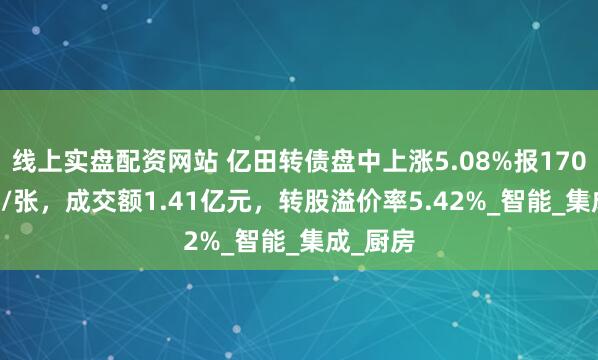 线上实盘配资网站 亿田转债盘中上涨5.08%报170.855元/张，成交额1.41亿元，转股溢价率5.42%_智能_集成_厨房