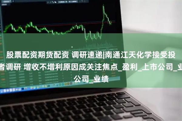 股票配资期货配资 调研速递|南通江天化学接受投资者调研 增收不增利原因成关注焦点_盈利_上市公司_业绩