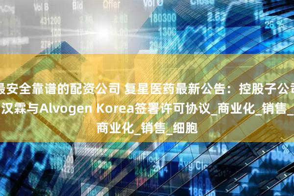 最安全靠谱的配资公司 复星医药最新公告：控股子公司复宏汉霖与Alvogen Korea签署许可协议_商业化_销售_细胞