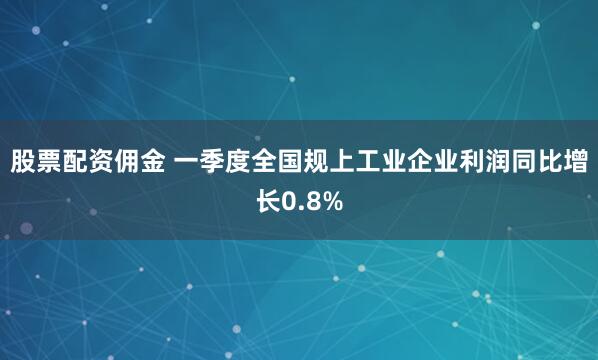股票配资佣金 一季度全国规上工业企业利润同比增长0.8%