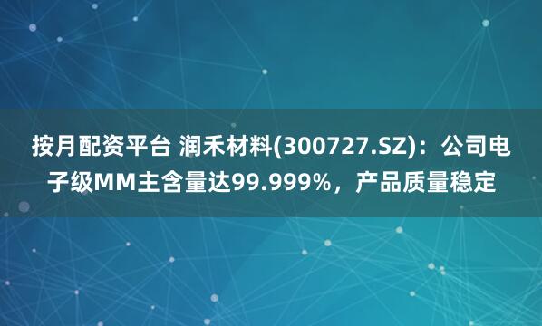 按月配资平台 润禾材料(300727.SZ)：公司电子级MM主含量达99.999%，产品质量稳定