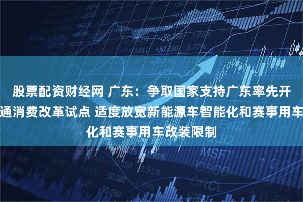 股票配资财经网 广东：争取国家支持广东率先开展汽车流通消费改革试点 适度放宽新能源车智能化和赛事用车改装限制