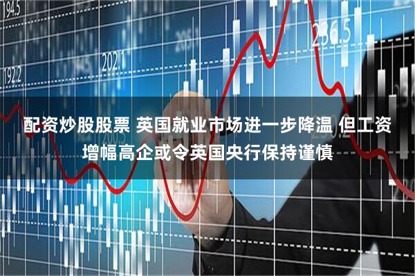 配资炒股股票 英国就业市场进一步降温 但工资增幅高企或令英国央行保持谨慎