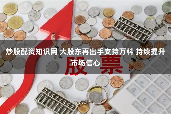 炒股配资知识网 大股东再出手支持万科 持续提升市场信心