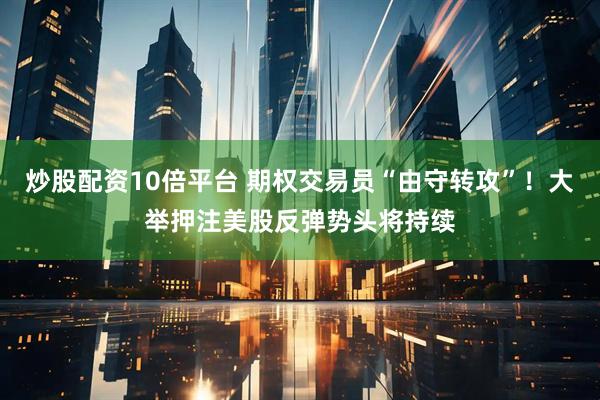 炒股配资10倍平台 期权交易员“由守转攻”！大举押注美股反弹势头将持续