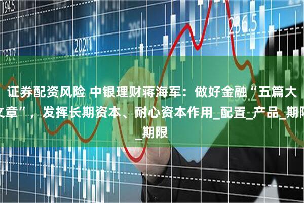 证券配资风险 中银理财蒋海军：做好金融“五篇大文章”，发挥长期资本、耐心资本作用_配置_产品_期限