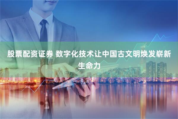 股票配资证券 数字化技术让中国古文明焕发崭新生命力