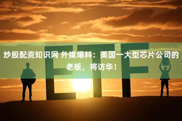 炒股配资知识网 外媒爆料：美国一大型芯片公司的老板，将访华！