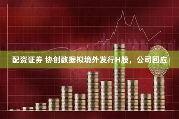 配资证券 协创数据拟境外发行H股，公司回应
