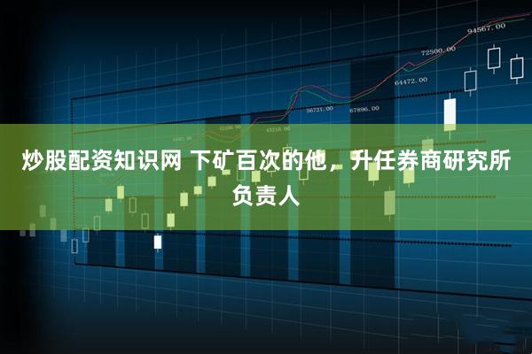 炒股配资知识网 下矿百次的他，升任券商研究所负责人