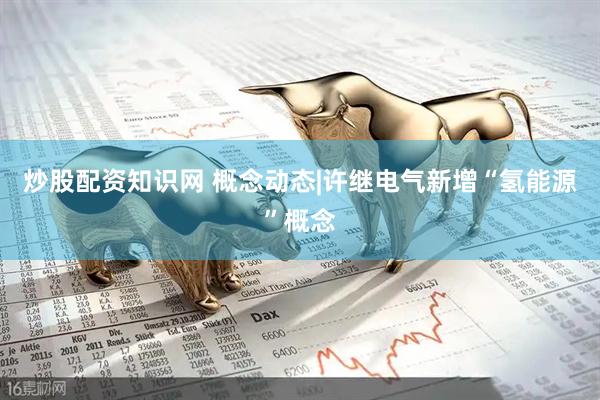 炒股配资知识网 概念动态|许继电气新增“氢能源”概念