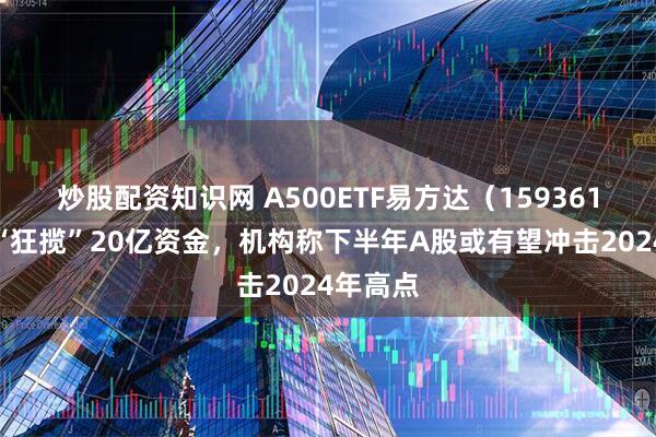 炒股配资知识网 A500ETF易方达（159361）月内“狂揽”20亿资金，机构称下半年A股或有望冲击2024年高点