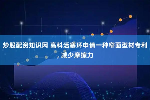 炒股配资知识网 高科活塞环申请一种窄面型材专利, 减少摩擦力