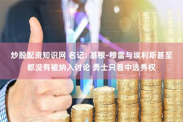 炒股配资知识网 名记: 基根-穆雷与埃利斯甚至都没有被纳入讨论 勇士只看中选秀权