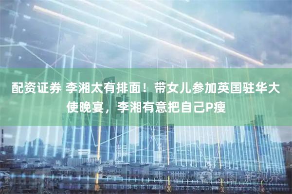 配资证券 李湘太有排面！带女儿参加英国驻华大使晚宴，李湘有意把自己P瘦