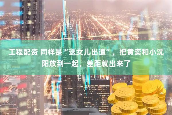 工程配资 同样是“送女儿出道”，把黄奕和小沈阳放到一起，差距就出来了
