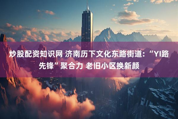 炒股配资知识网 济南历下文化东路街道: “YI路先锋”聚合力 老旧小区换新颜