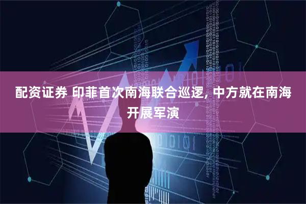 配资证券 印菲首次南海联合巡逻, 中方就在南海开展军演