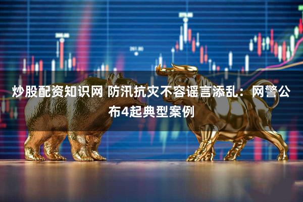 炒股配资知识网 防汛抗灾不容谣言添乱：网警公布4起典型案例