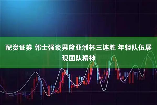 配资证券 郭士强谈男篮亚洲杯三连胜 年轻队伍展现团队精神