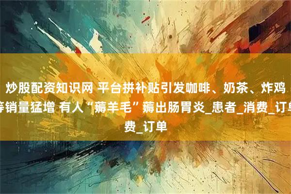炒股配资知识网 平台拼补贴引发咖啡、奶茶、炸鸡等销量猛增 有人“薅羊毛”薅出肠胃炎_患者_消费_订单