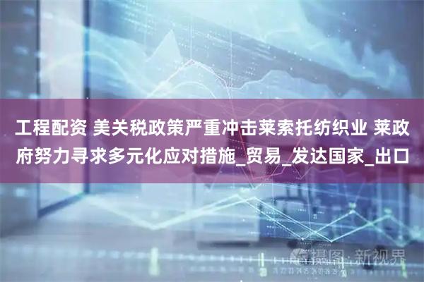 工程配资 美关税政策严重冲击莱索托纺织业 莱政府努力寻求多元化应对措施_贸易_发达国家_出口