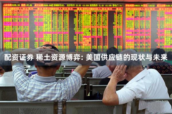 配资证券 稀土资源博弈: 美国供应链的现状与未来
