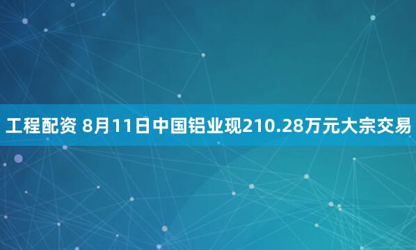 工程配资 8月11日中国铝业现210.28万元大宗交易