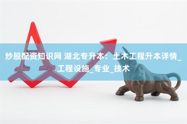 炒股配资知识网 湖北专升本：土木工程升本详情_工程设施_专业_技术
