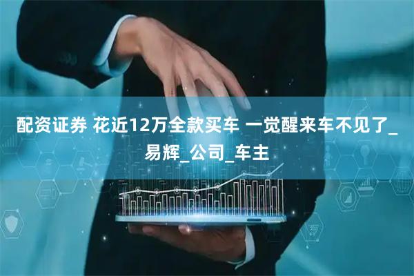 配资证券 花近12万全款买车 一觉醒来车不见了_易辉_公司_车主