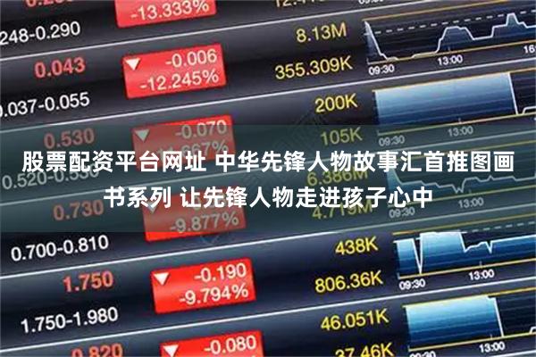股票配资平台网址 中华先锋人物故事汇首推图画书系列 让先锋人物走进孩子心中
