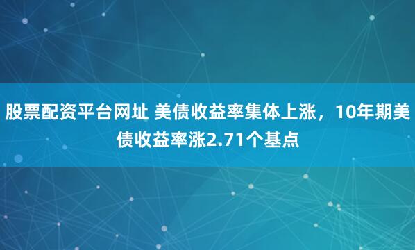 股票配资平台网址 美债收益率集体上涨，10年期美债收益率涨2.71个基点