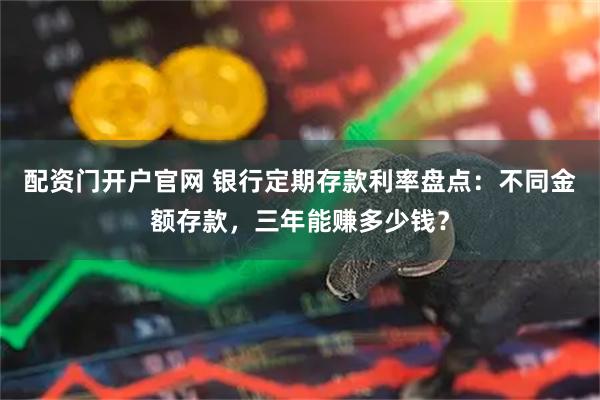 配资门开户官网 银行定期存款利率盘点：不同金额存款，三年能赚多少钱？