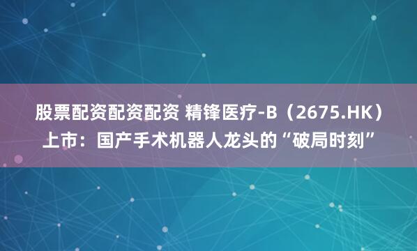 股票配资配资配资 精锋医疗-B（2675.HK）上市：国产手术机器人龙头的“破局时刻”