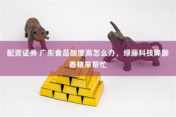 配资证券 广东食品酸度高怎么办，绿藤科技降酸香精来帮忙