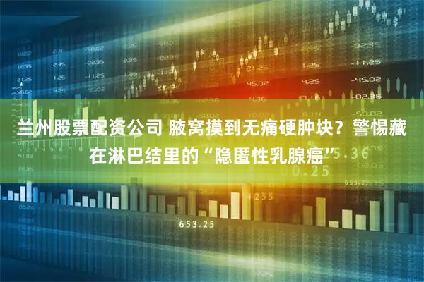 兰州股票配资公司 腋窝摸到无痛硬肿块?警惕藏在淋巴结里的“隐匿性乳腺癌”