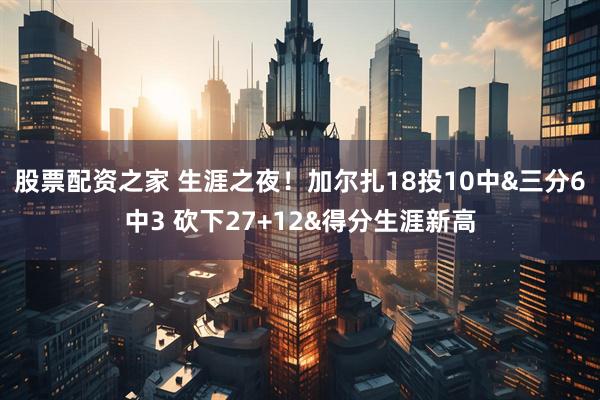 股票配资之家 生涯之夜！加尔扎18投10中&三分6中3 砍下27+12&得分生涯新高