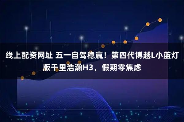 线上配资网址 五一自驾稳赢！第四代博越L小蓝灯版千里浩瀚H3，假期零焦虑